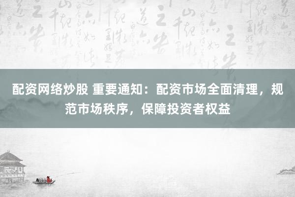 配资网络炒股 重要通知：配资市场全面清理，规范市场秩序，保障投资者权益