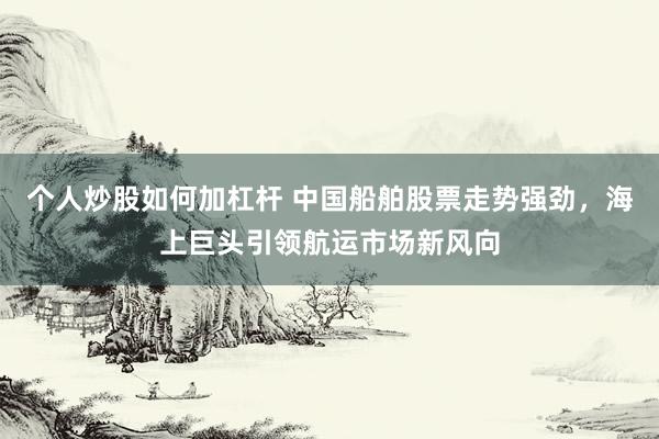 个人炒股如何加杠杆 中国船舶股票走势强劲，海上巨头引领航运市场新风向