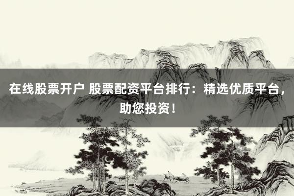 在线股票开户 股票配资平台排行：精选优质平台，助您投资！