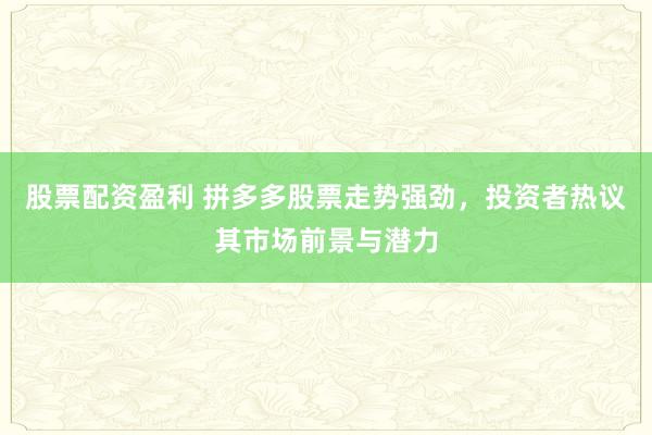 股票配资盈利 拼多多股票走势强劲，投资者热议其市场前景与潜力