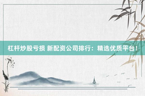 杠杆炒股亏损 新配资公司排行：精选优质平台！