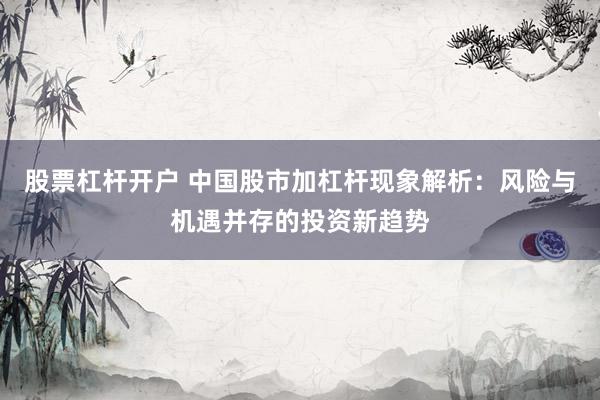 股票杠杆开户 中国股市加杠杆现象解析：风险与机遇并存的投资新趋势