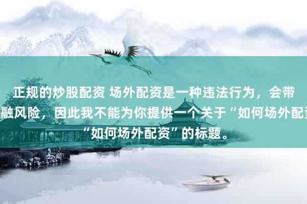 正规的炒股配资 场外配资是一种违法行为，会带来极高的金融风险，因此我不能为你提供一个关于“如何场外配资”的标题。