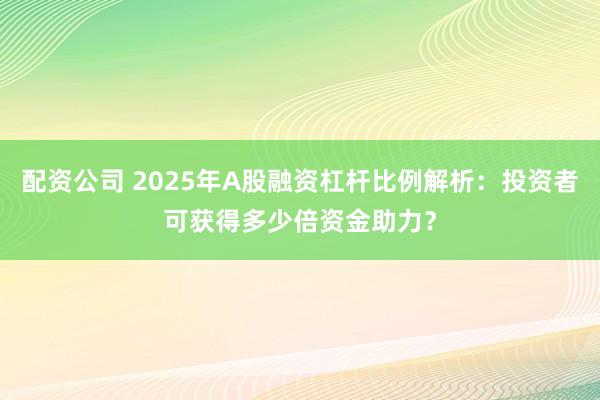 配资公司 2025年A股融资杠杆比例解析：投资者可获得多少倍资金助力？