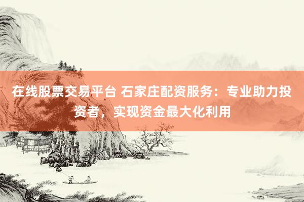 在线股票交易平台 石家庄配资服务：专业助力投资者，实现资金最大化利用