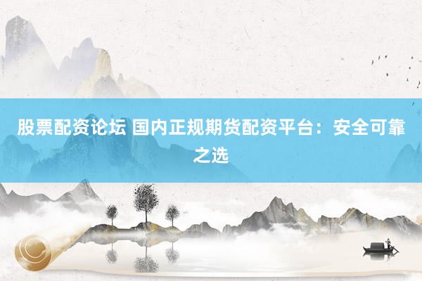 股票配资论坛 国内正规期货配资平台：安全可靠之选