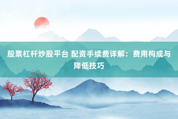 股票杠杆炒股平台 配资手续费详解：费用构成与降低技巧
