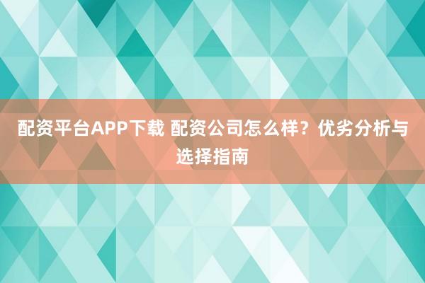 配资平台APP下载 配资公司怎么样？优劣分析与选择指南