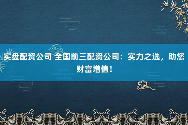 实盘配资公司 全国前三配资公司：实力之选，助您财富增值！