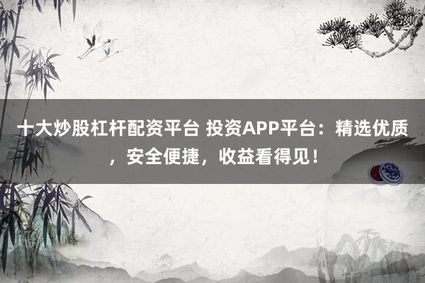 十大炒股杠杆配资平台 投资APP平台：精选优质，安全便捷，收益看得见！