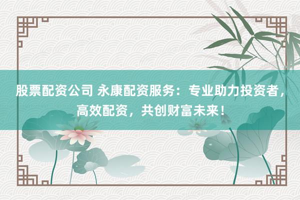 股票配资公司 永康配资服务：专业助力投资者，高效配资，共创财富未来！