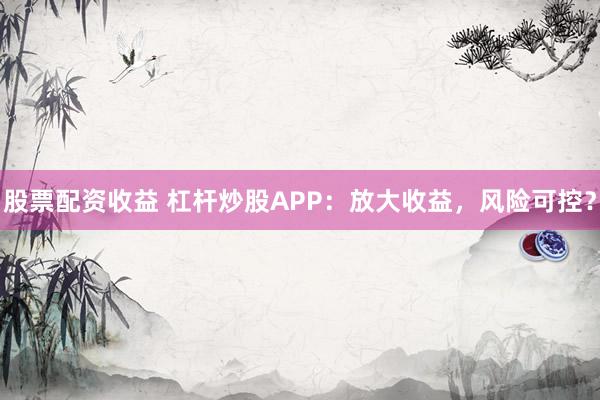 股票配资收益 杠杆炒股APP：放大收益，风险可控？