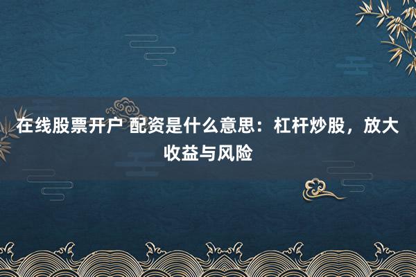 在线股票开户 配资是什么意思：杠杆炒股，放大收益与风险