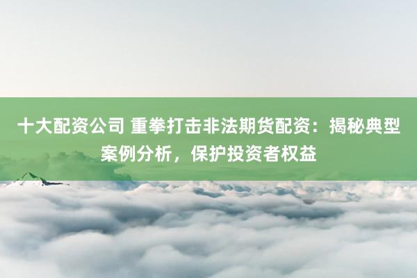 十大配资公司 重拳打击非法期货配资：揭秘典型案例分析，保护投资者权益