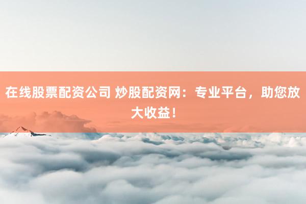 在线股票配资公司 炒股配资网：专业平台，助您放大收益！