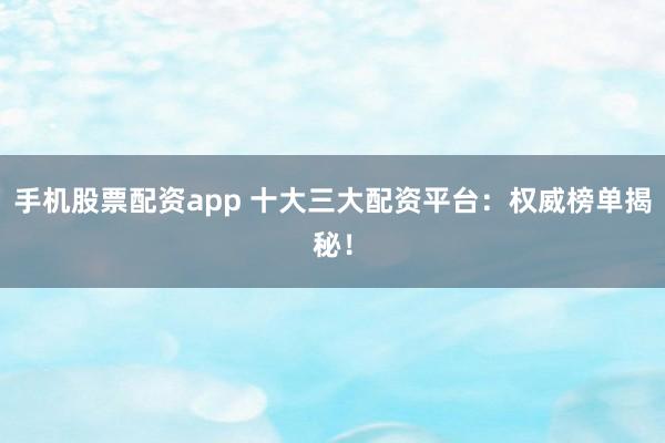 手机股票配资app 十大三大配资平台：权威榜单揭秘！