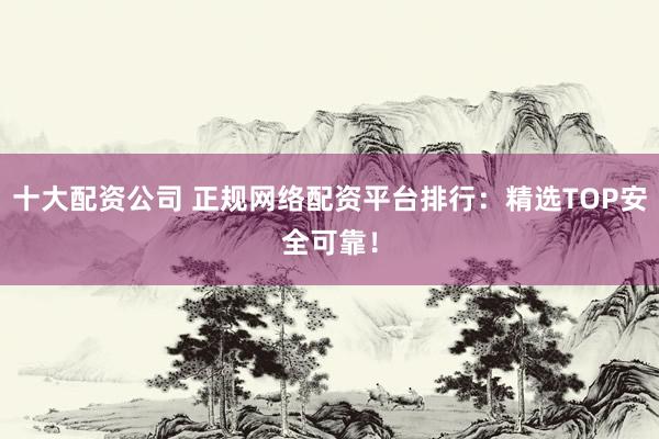 十大配资公司 正规网络配资平台排行：精选TOP安全可靠！