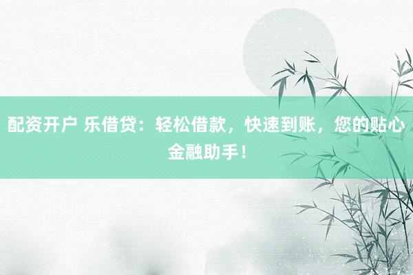配资开户 乐借贷：轻松借款，快速到账，您的贴心金融助手！
