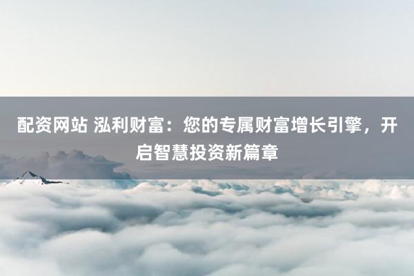 配资网站 泓利财富：您的专属财富增长引擎，开启智慧投资新篇章
