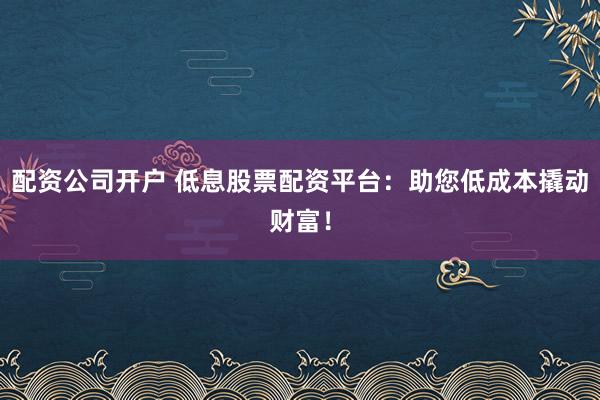 配资公司开户 低息股票配资平台：助您低成本撬动财富！
