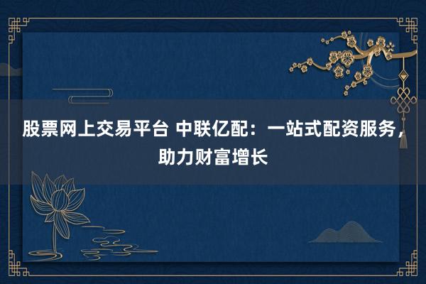 股票网上交易平台 中联亿配：一站式配资服务，助力财富增长