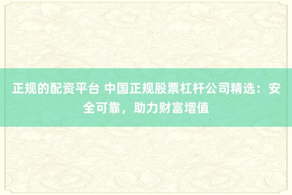 正规的配资平台 中国正规股票杠杆公司精选：安全可靠，助力财富增值