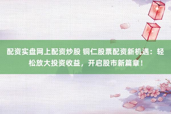 配资实盘网上配资炒股 铜仁股票配资新机遇：轻松放大投资收益，开启股市新篇章！