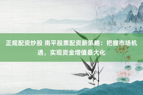 正规配资炒股 南平股票配资新策略：把握市场机遇，实现资金增值最大化
