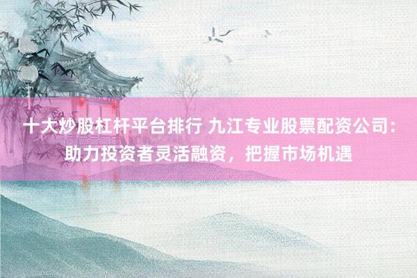 十大炒股杠杆平台排行 九江专业股票配资公司：助力投资者灵活融资，把握市场机遇