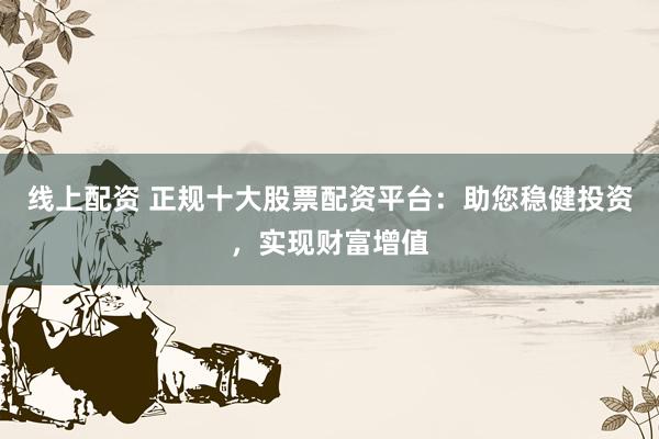 线上配资 正规十大股票配资平台：助您稳健投资，实现财富增值