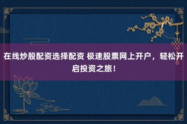 在线炒股配资选择配资 极速股票网上开户，轻松开启投资之旅！