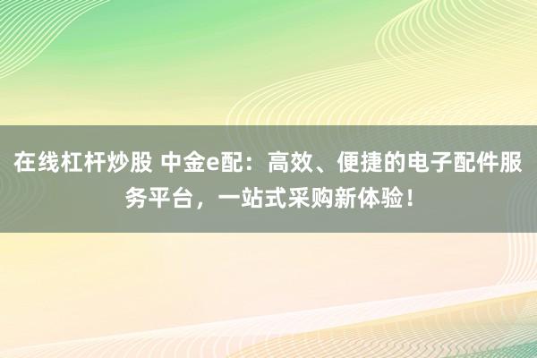 在线杠杆炒股 中金e配：高效、便捷的电子配件服务平台，一站式采购新体验！