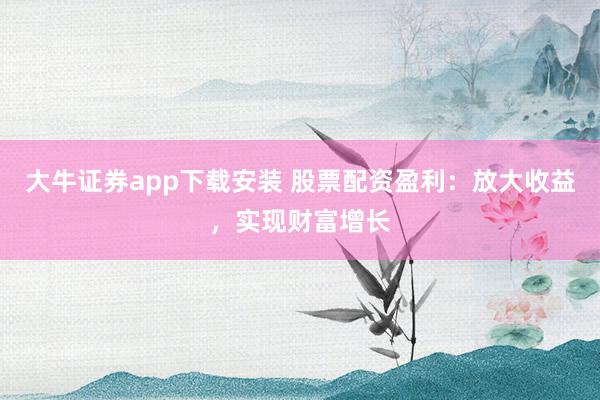 大牛证券app下载安装 股票配资盈利：放大收益，实现财富增长
