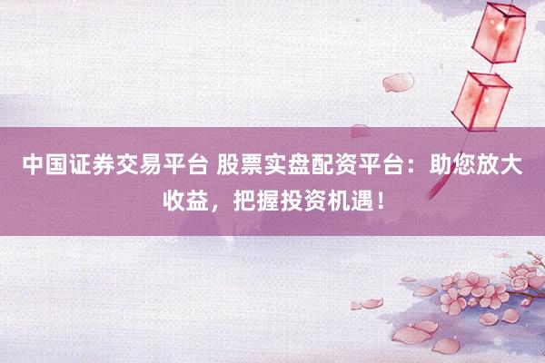 中国证券交易平台 股票实盘配资平台：助您放大收益，把握投资机遇！