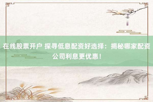 在线股票开户 探寻低息配资好选择：揭秘哪家配资公司利息更优惠！