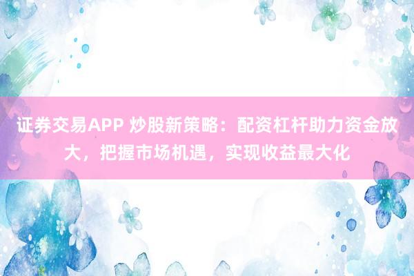 证券交易APP 炒股新策略：配资杠杆助力资金放大，把握市场机遇，实现收益最大化