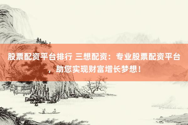 股票配资平台排行 三想配资：专业股票配资平台，助您实现财富增长梦想！