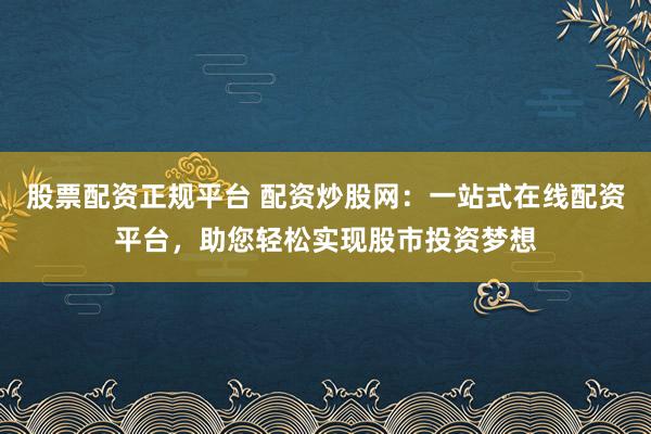 股票配资正规平台 配资炒股网：一站式在线配资平台，助您轻松实现股市投资梦想