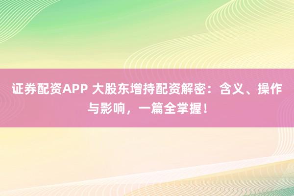 证券配资APP 大股东增持配资解密：含义、操作与影响，一篇全掌握！