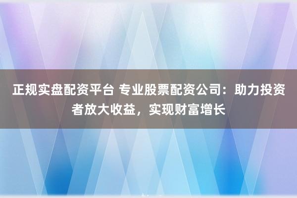 正规实盘配资平台 专业股票配资公司：助力投资者放大收益，实现财富增长