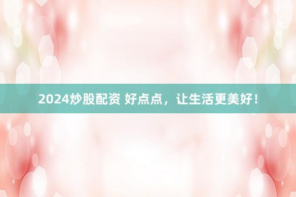 2024炒股配资 好点点，让生活更美好！