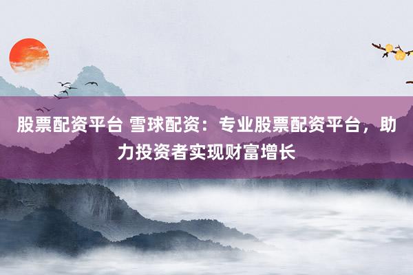 股票配资平台 雪球配资：专业股票配资平台，助力投资者实现财富增长