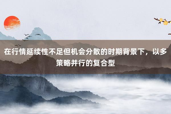 在行情延续性不足但机会分散的时期背景下，以多策略并行的复合型