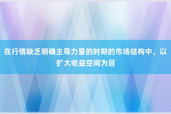 在行情缺乏明确主导力量的时期的市场结构中，以扩大收益空间为目