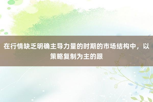 在行情缺乏明确主导力量的时期的市场结构中，以策略复制为主的跟