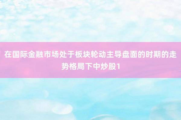 在国际金融市场处于板块轮动主导盘面的时期的走势格局下中炒股1