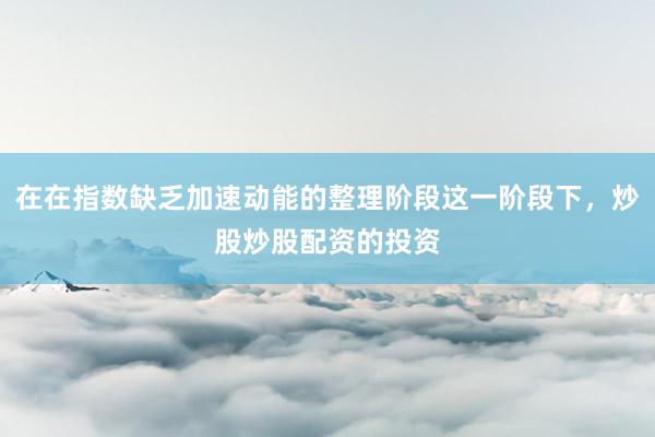 在在指数缺乏加速动能的整理阶段这一阶段下，炒股炒股配资的投资