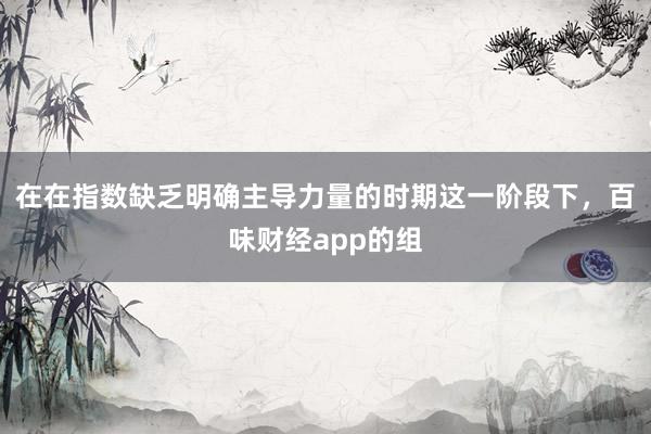 在在指数缺乏明确主导力量的时期这一阶段下，百味财经app的组