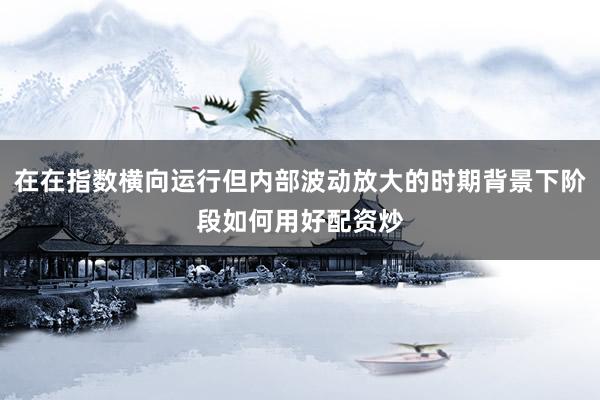 在在指数横向运行但内部波动放大的时期背景下阶段如何用好配资炒