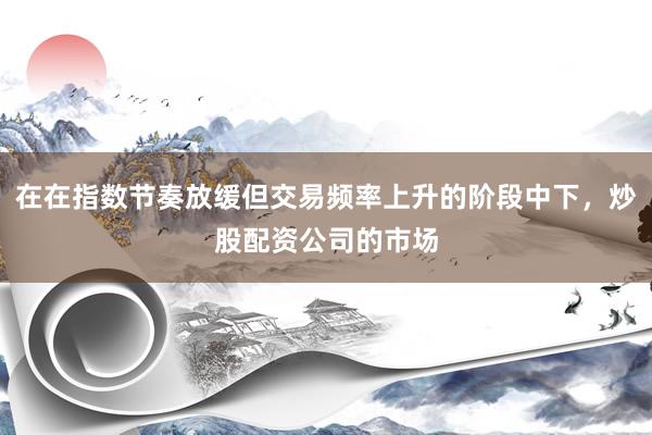 在在指数节奏放缓但交易频率上升的阶段中下，炒股配资公司的市场